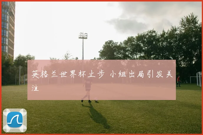 英格兰世界杯止步 小组出局引发关注