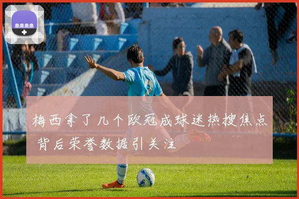 梅西拿了几个欧冠成球迷热搜焦点 背后荣誉数据引关注