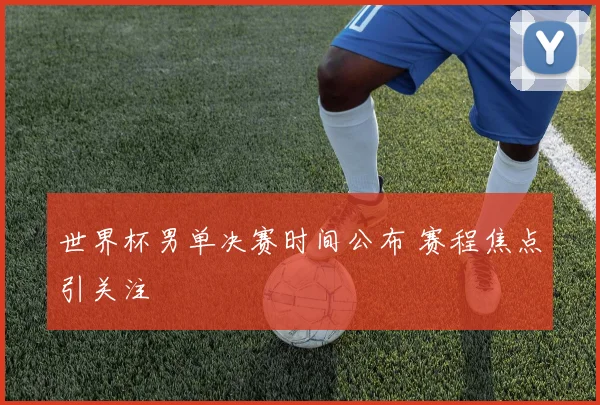 世界杯男单决赛时间公布 赛程焦点引关注