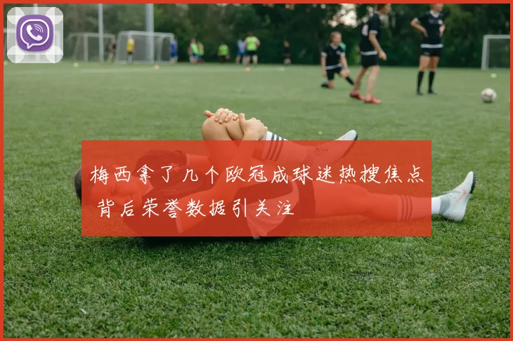 梅西拿了几个欧冠成球迷热搜焦点 背后荣誉数据引关注