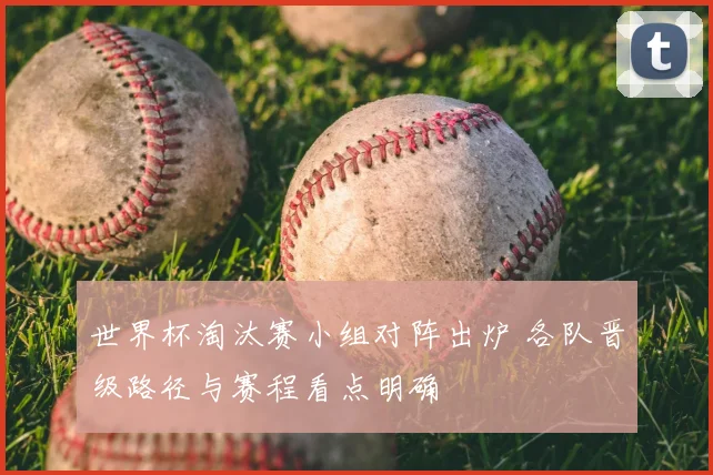 世界杯淘汰赛小组对阵出炉 各队晋级路径与赛程看点明确