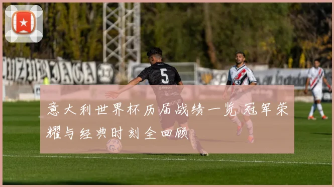 意大利世界杯历届战绩一览 冠军荣耀与经典时刻全回顾