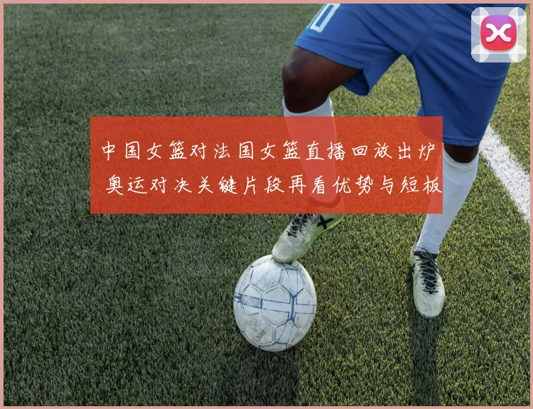 中国女篮对法国女篮直播回放出炉 奥运对决关键片段再看优势与短板