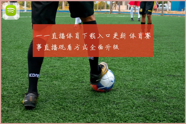 一一直播体育下载入口更新 体育赛事直播观看方式全面升级