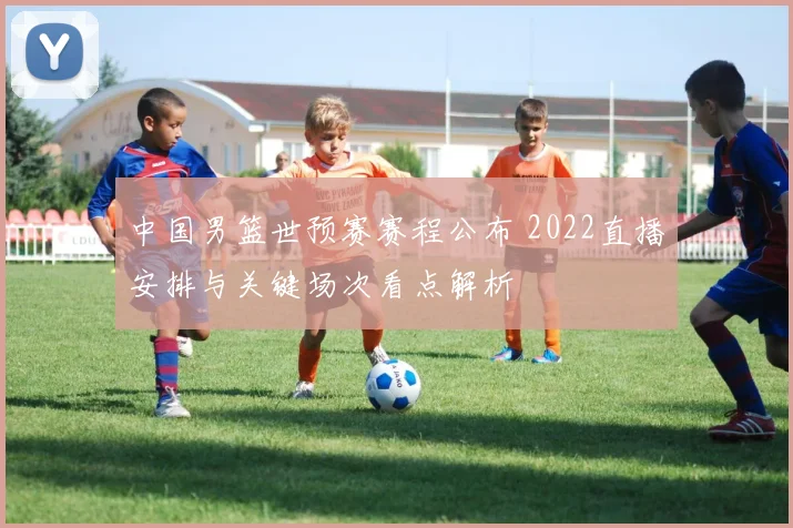 中国男篮世预赛赛程公布 2022直播安排与关键场次看点解析