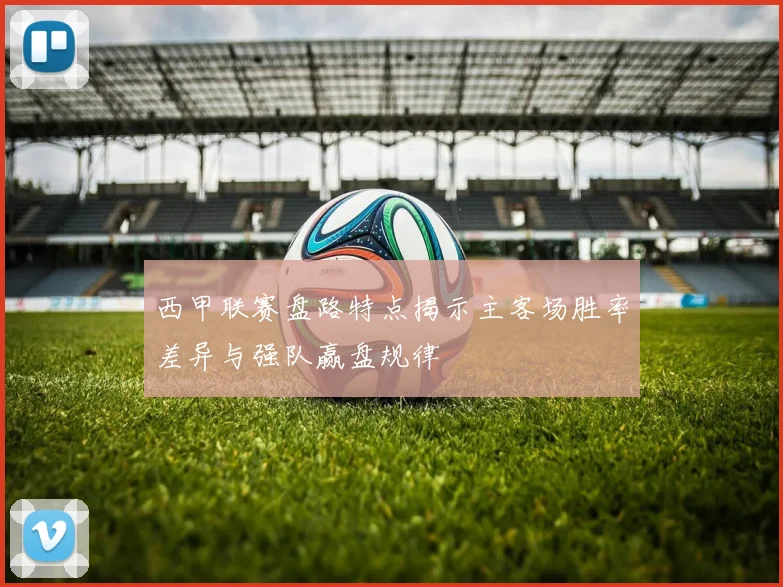 西甲联赛盘路特点揭示主客场胜率差异与强队赢盘规律