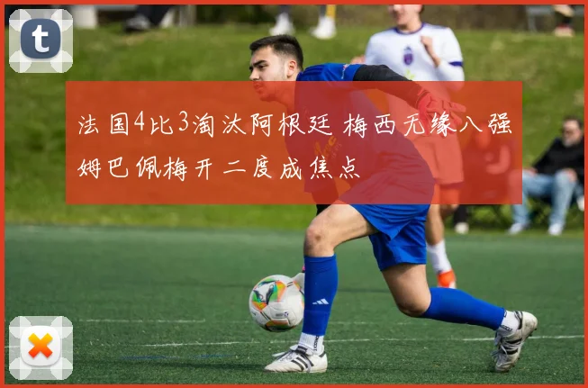 法国4比3淘汰阿根廷 梅西无缘八强姆巴佩梅开二度成焦点