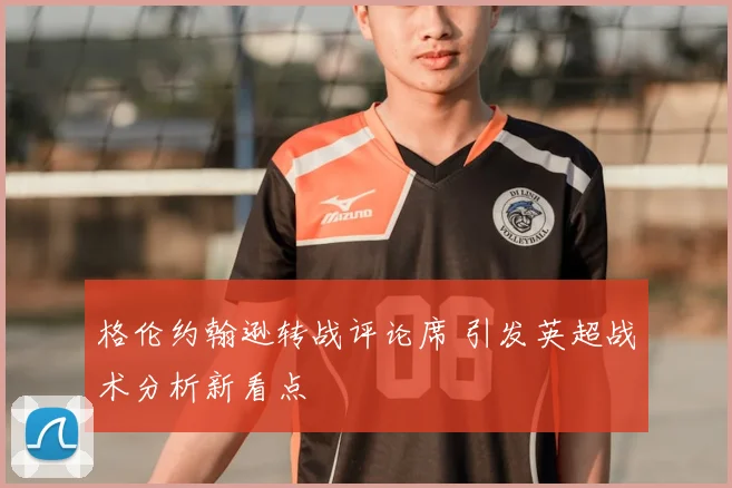 格伦约翰逊转战评论席 引发英超战术分析新看点