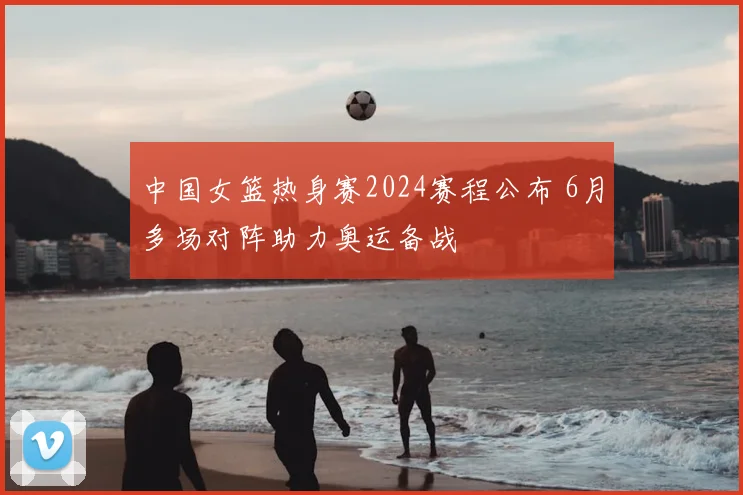 中国女篮热身赛2024赛程公布 6月多场对阵助力奥运备战