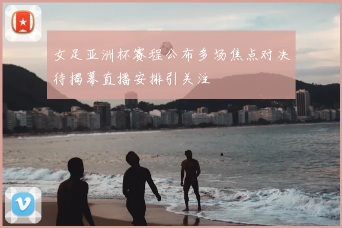 女足亚洲杯赛程公布多场焦点对决待揭幕直播安排引关注