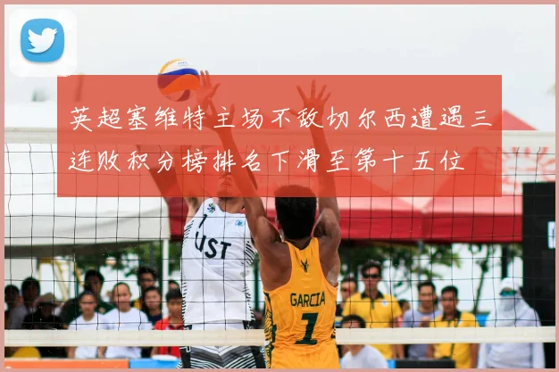 英超塞维特主场不敌切尔西遭遇三连败积分榜排名下滑至第十五位