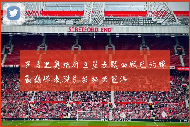 罗马里奥绝对巨星专题回顾巴西锋霸巅峰表现引发经典重温