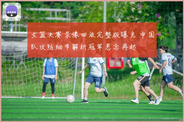 女篮决赛录像回放完整版曝光 中国队攻防细节解析冠军悬念再起