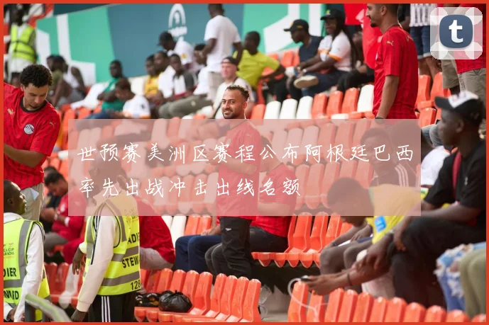 世预赛美洲区赛程公布阿根廷巴西率先出战冲击出线名额