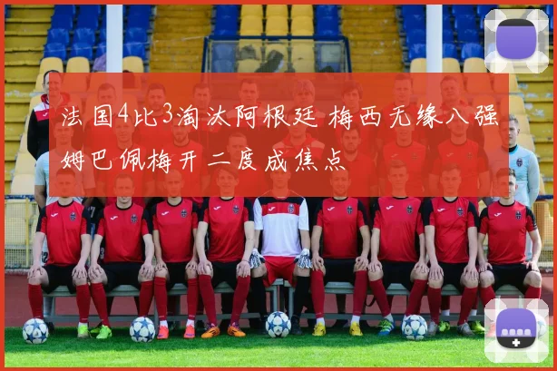 法国4比3淘汰阿根廷 梅西无缘八强姆巴佩梅开二度成焦点