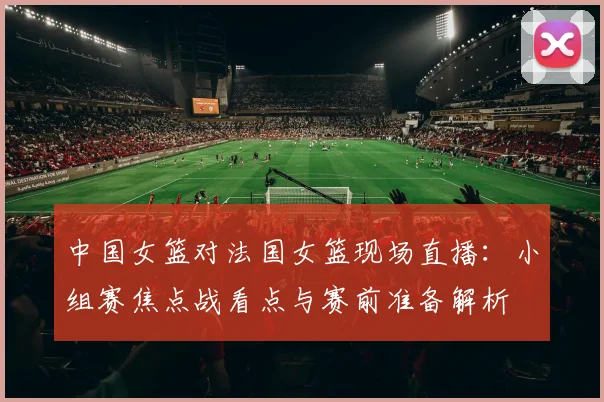 中国女篮对法国女篮现场直播：小组赛焦点战看点与赛前准备解析