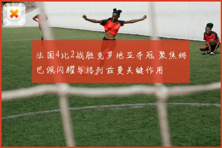 法国4比2战胜克罗地亚夺冠 聚焦姆巴佩闪耀与格列兹曼关键作用