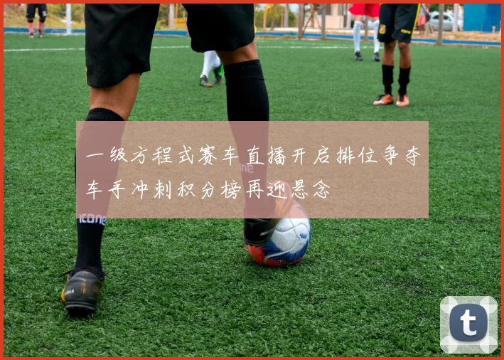 一级方程式赛车直播开启排位争夺车手冲刺积分榜再迎悬念