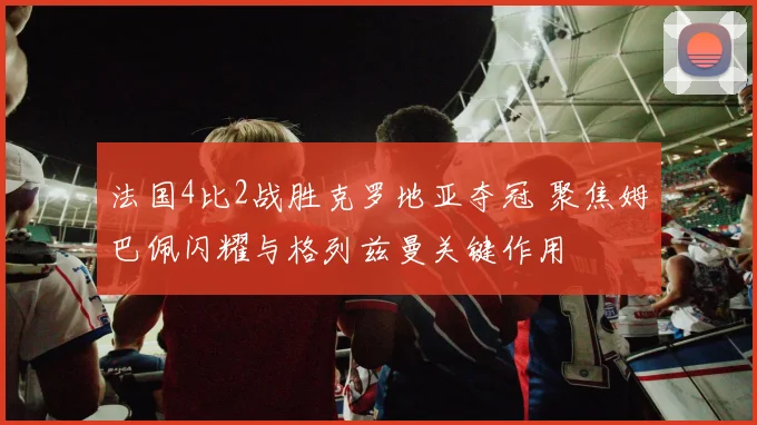 法国4比2战胜克罗地亚夺冠 聚焦姆巴佩闪耀与格列兹曼关键作用