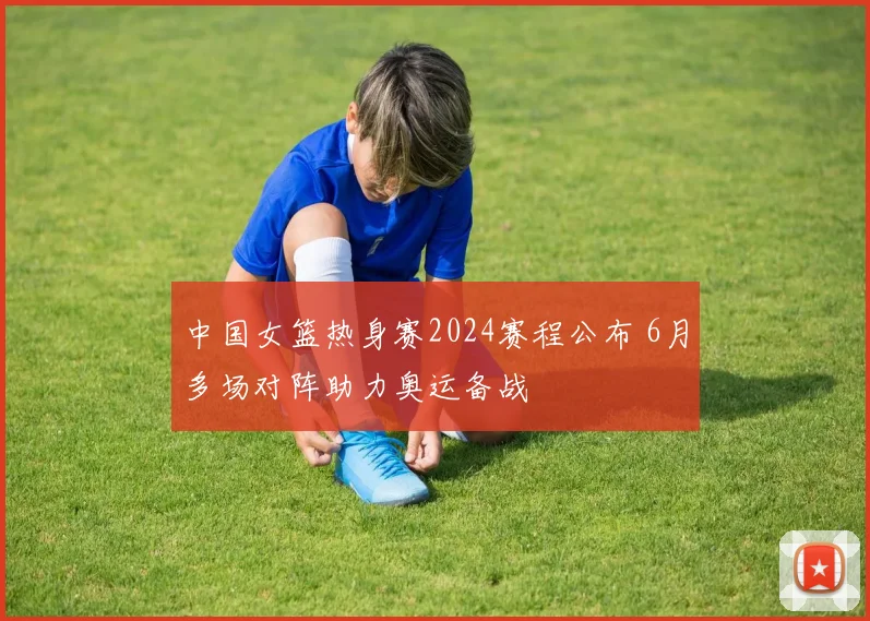 中国女篮热身赛2024赛程公布 6月多场对阵助力奥运备战